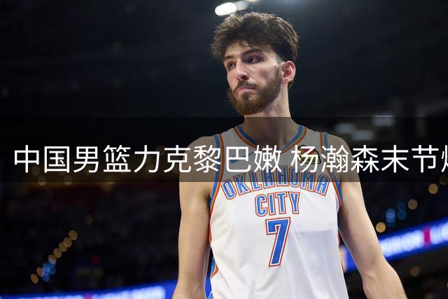中国男篮力克黎巴嫩 杨瀚森末节爆发助队逆转